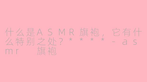 什么是ASMR旗袍，它有什么特别之处？****-asmr 旗袍
