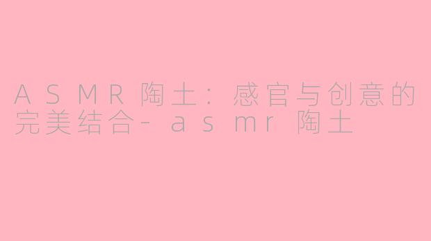ASMR陶土：感官与创意的完美结合-asmr陶土