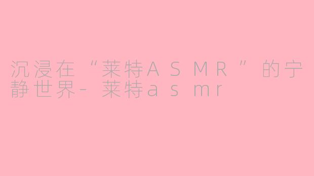 沉浸在“莱特ASMR”的宁静世界-莱特asmr