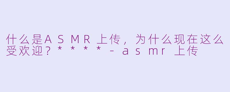 什么是ASMR上传,为什么现在这么受欢迎?****