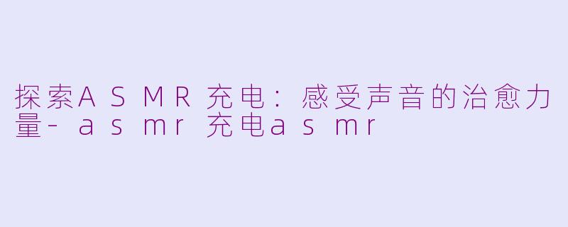 探索ASMR充电：感受声音的治愈力量-asmr充电asmr