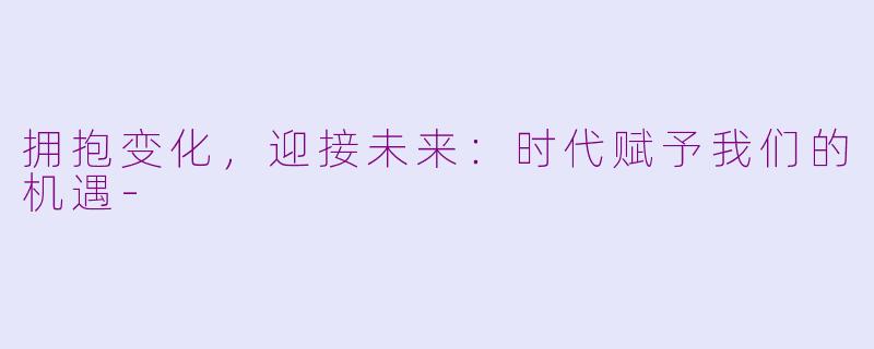 拥抱变化，迎接未来：时代赋予我们的机遇-