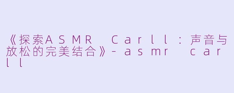 《探索ASMR Carll：声音与放松的完美结合》-asmr carll