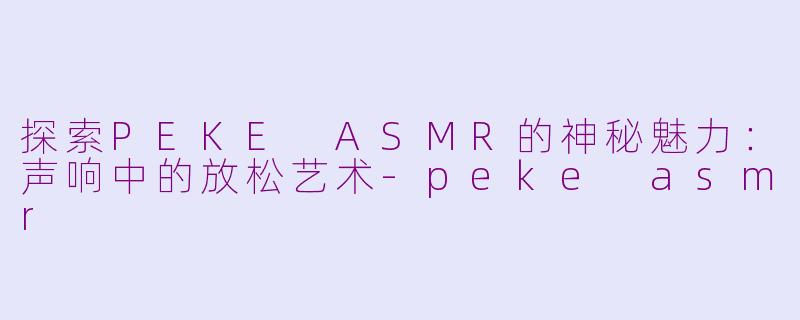 探索PEKE ASMR的神秘魅力：声响中的放松艺术-peke asmr