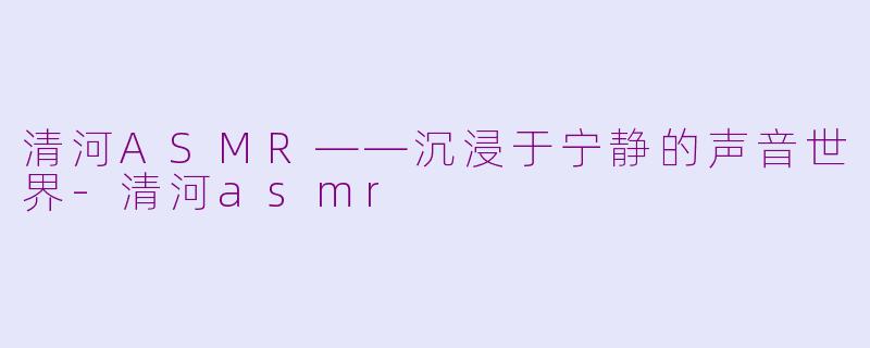 清河ASMR——沉浸于宁静的声音世界-清河asmr