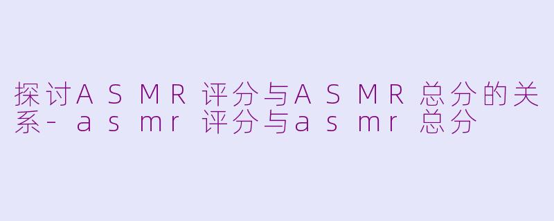 探讨ASMR评分与ASMR总分的关系-asmr评分与asmr总分