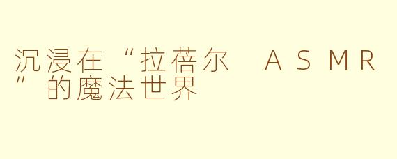 沉浸在“拉蓓尔 ASMR”的魔法世界