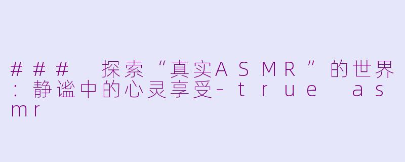 ### 探索“真实ASMR”的世界：静谧中的心灵享受-true asmr