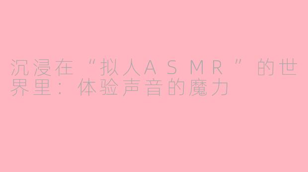 沉浸在“拟人ASMR”的世界里：体验声音的魔力