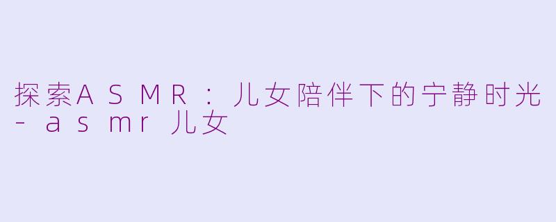 探索ASMR：儿女陪伴下的宁静时光-asmr儿女