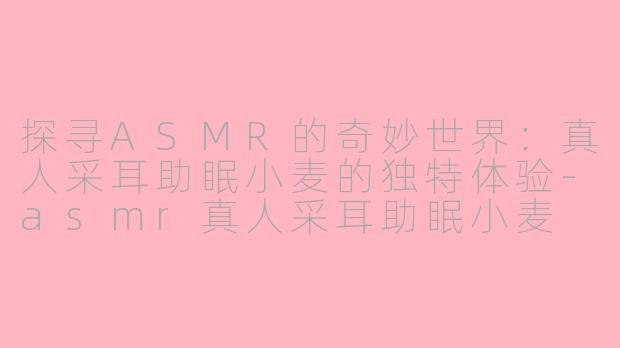 探寻ASMR的奇妙世界：真人采耳助眠小麦的独特体验-asmr真人采耳助眠小麦