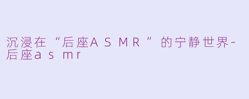 沉浸在“后座ASMR”的宁静世界-后座asmr
