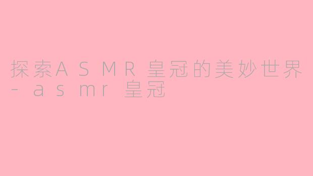 探索ASMR皇冠的美妙世界-asmr皇冠