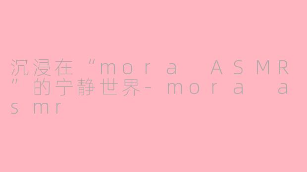 沉浸在“mora ASMR”的宁静世界-mora asmr