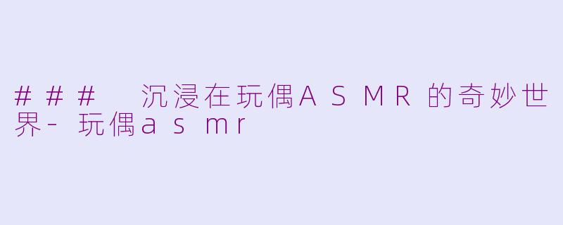 ### 沉浸在玩偶ASMR的奇妙世界-玩偶asmr