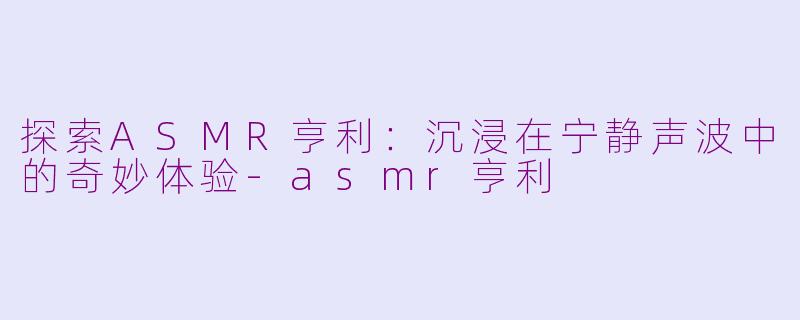 探索ASMR亨利：沉浸在宁静声波中的奇妙体验-asmr亨利
