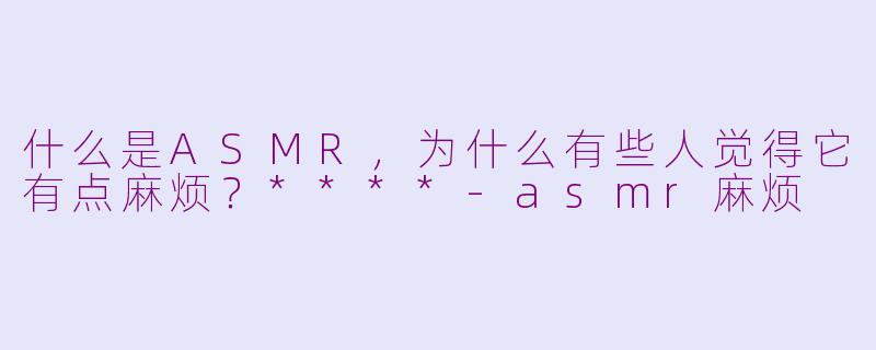 什么是ASMR,为什么有些人觉得它有点麻烦?****