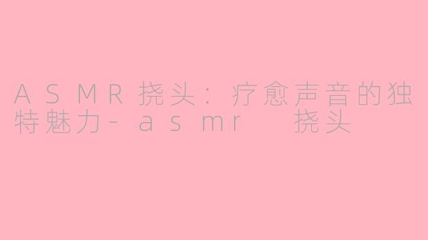 ASMR挠头：疗愈声音的独特魅力-asmr 挠头