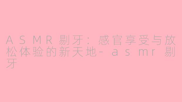 ASMR剔牙：感官享受与放松体验的新天地-asmr剔牙
