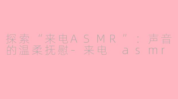 探索“来电ASMR”：声音的温柔抚慰-来电 asmr