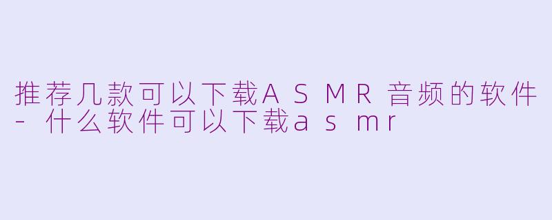 推荐几款可以下载ASMR音频的软件-什么软件可以下载asmr