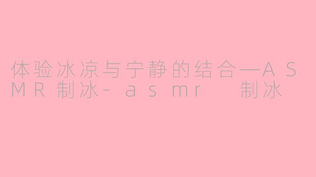 体验冰凉与宁静的结合—ASMR制冰-asmr 制冰