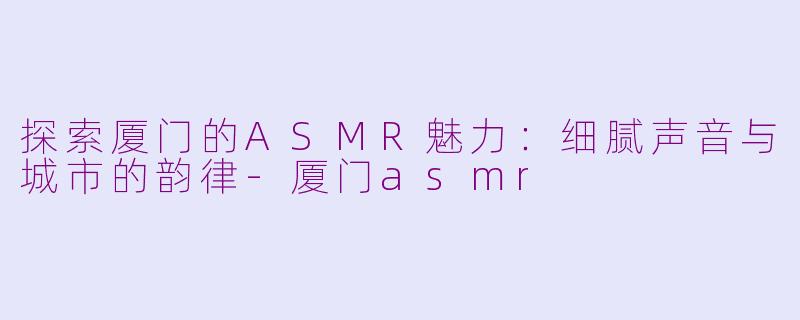 探索厦门的ASMR魅力：细腻声音与城市的韵律-厦门asmr