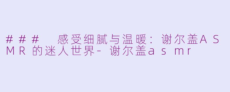 ### 感受细腻与温暖：谢尔盖ASMR的迷人世界-谢尔盖asmr