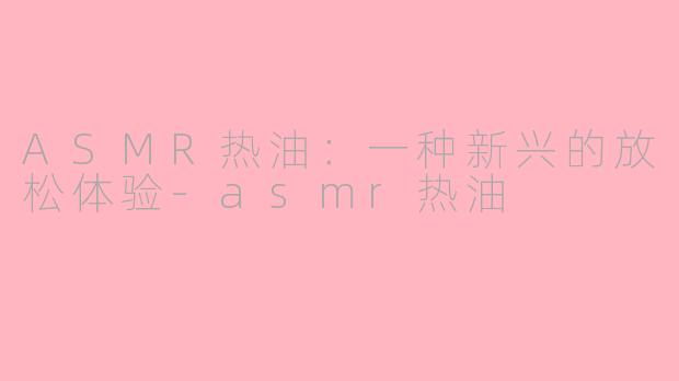 ASMR热油：一种新兴的放松体验-asmr热油