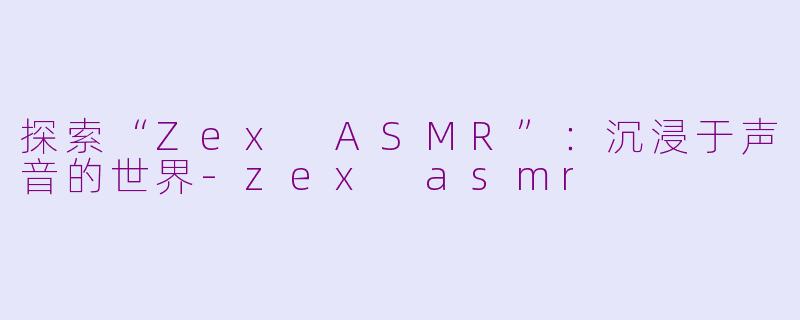 探索“Zex ASMR”：沉浸于声音的世界-zex asmr