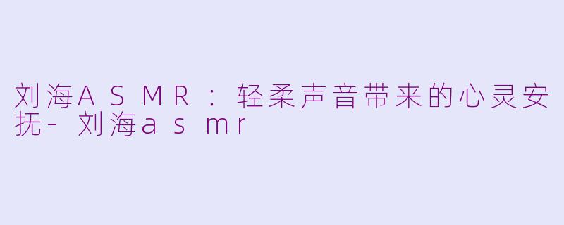 刘海ASMR：轻柔声音带来的心灵安抚-刘海asmr