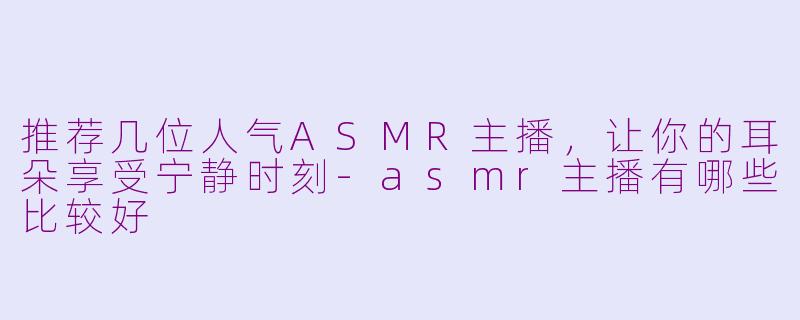 推荐几位人气ASMR主播，让你的耳朵享受宁静时刻-asmr主播有哪些比较好