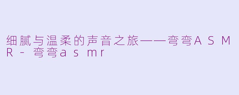 细腻与温柔的声音之旅——弯弯ASMR-弯弯asmr