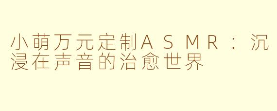 小萌万元定制ASMR：沉浸在声音的治愈世界
