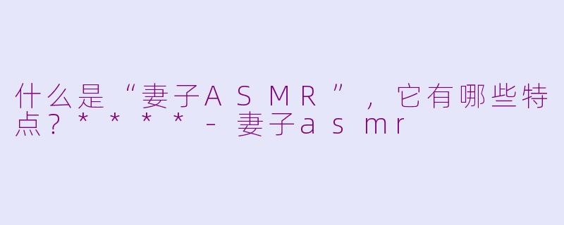 什么是“妻子ASMR”,它有哪些特点?****