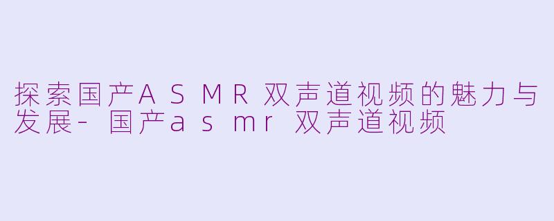 探索国产ASMR双声道视频的魅力与发展-国产asmr双声道视频