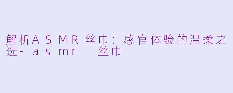 解析ASMR丝巾：感官体验的温柔之选-asmr 丝巾