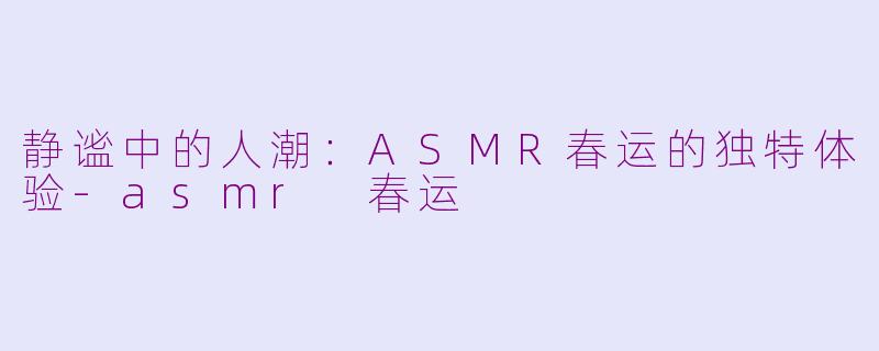 静谧中的人潮：ASMR春运的独特体验-asmr 春运