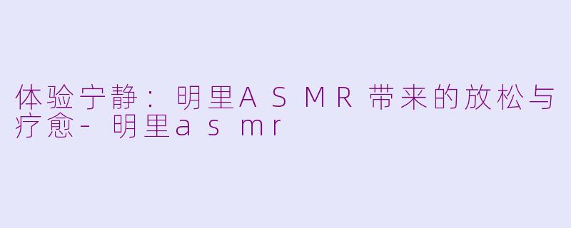 体验宁静：明里ASMR带来的放松与疗愈-明里asmr