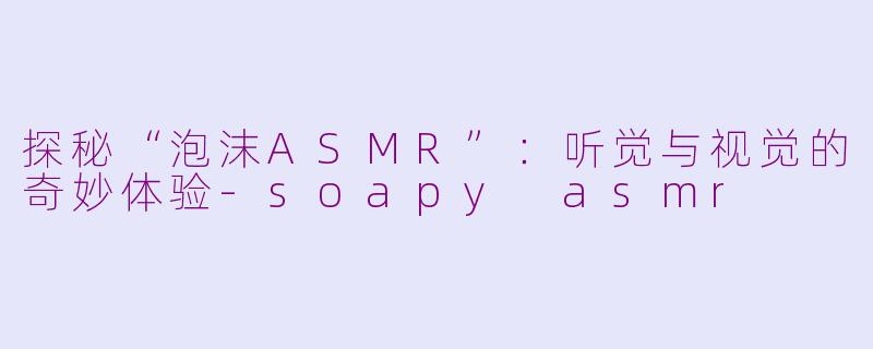 探秘“泡沫ASMR”：听觉与视觉的奇妙体验-soapy asmr