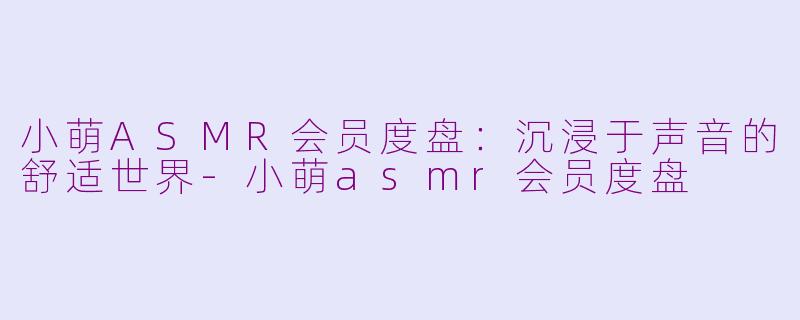 小萌ASMR会员度盘：沉浸于声音的舒适世界-小萌asmr会员度盘