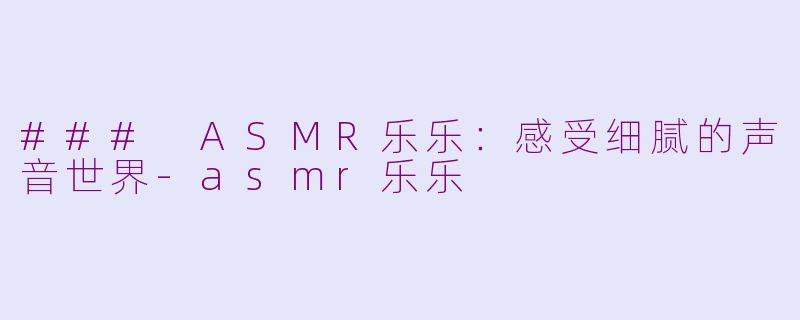 ### ASMR乐乐：感受细腻的声音世界-asmr乐乐