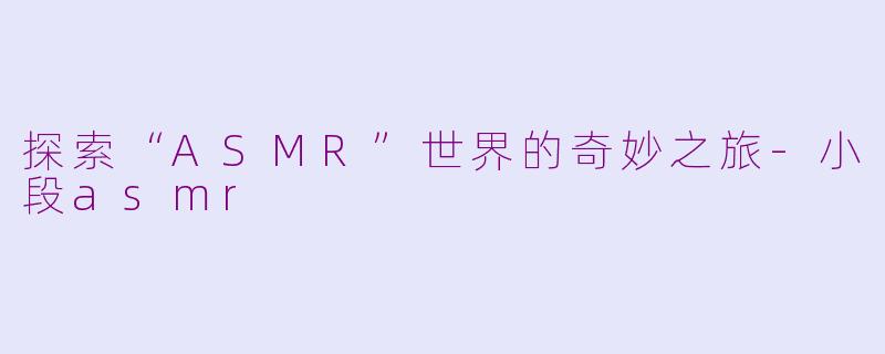 探索“ASMR”世界的奇妙之旅-小段asmr