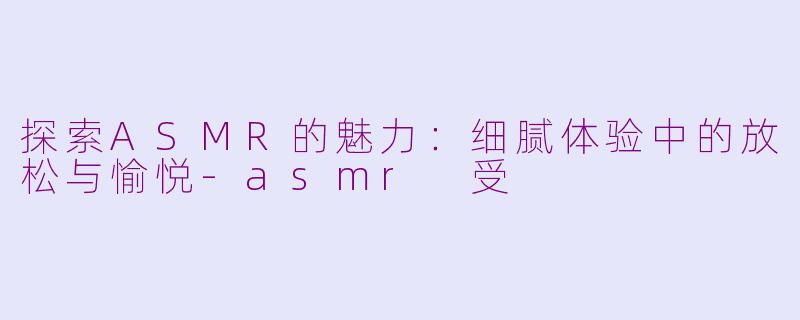 探索ASMR的魅力：细腻体验中的放松与愉悦-asmr 受