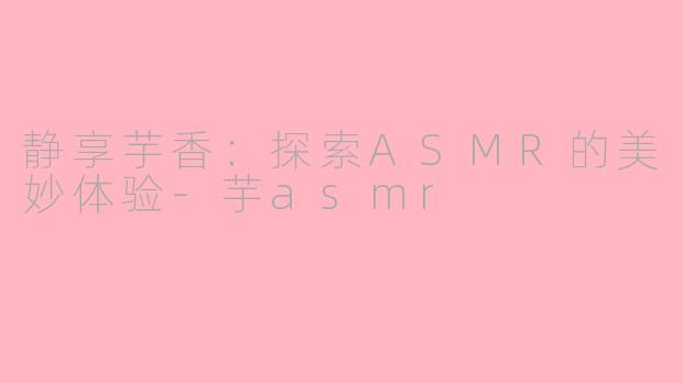 静享芋香：探索ASMR的美妙体验-芋asmr