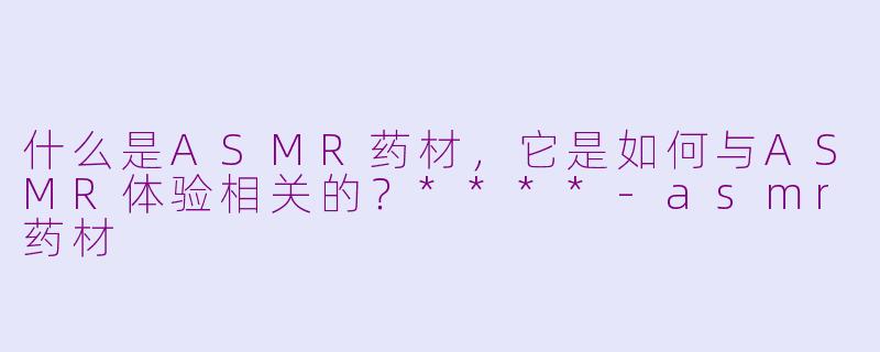 什么是ASMR药材，它是如何与ASMR体验相关的？****-asmr药材