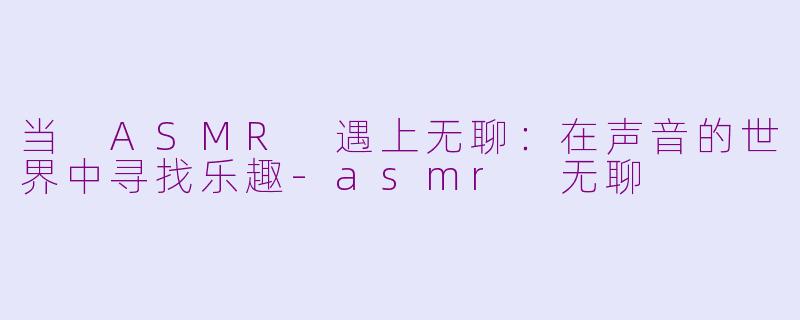 当 ASMR 遇上无聊：在声音的世界中寻找乐趣-asmr 无聊