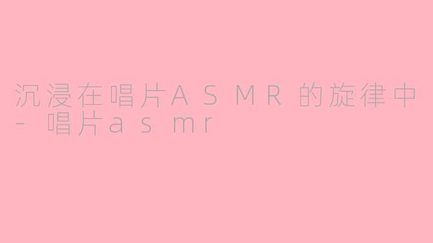 沉浸在唱片ASMR的旋律中-唱片asmr