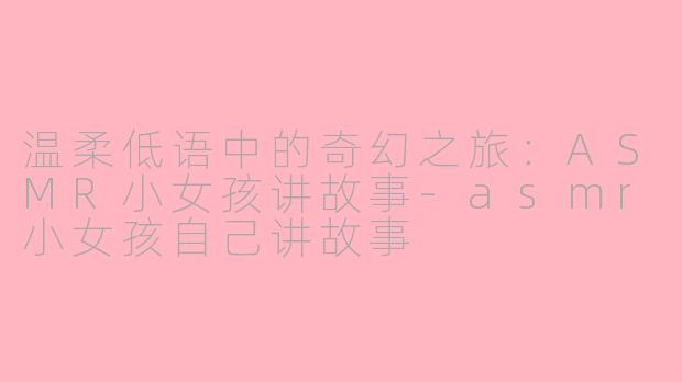 温柔低语中的奇幻之旅：ASMR小女孩讲故事-asmr小女孩自己讲故事