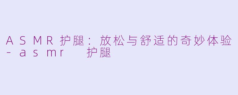 ASMR护腿：放松与舒适的奇妙体验-asmr 护腿